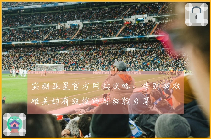 实测亚星官方网站攻略，告别游戏难关的有效技巧与经验分享