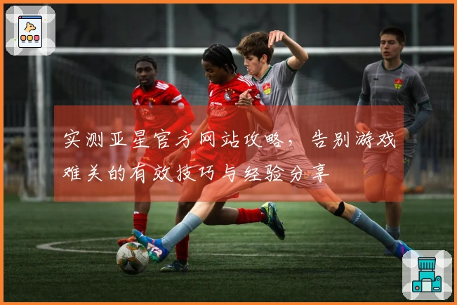 实测亚星官方网站攻略，告别游戏难关的有效技巧与经验分享