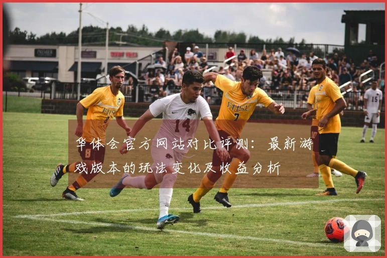 华体会官方网站对比评测：最新游戏版本的玩法变化及收益分析