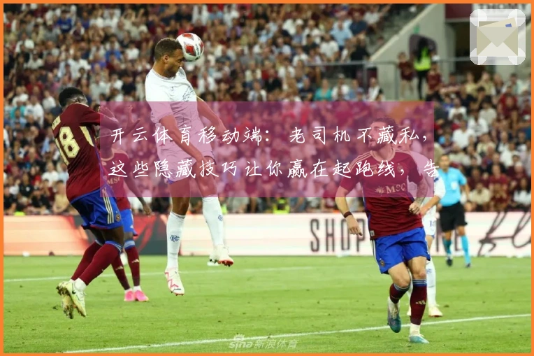 开云体育移动端：老司机不藏私，这些隐藏技巧让你赢在起跑线，告别菜鸟！
