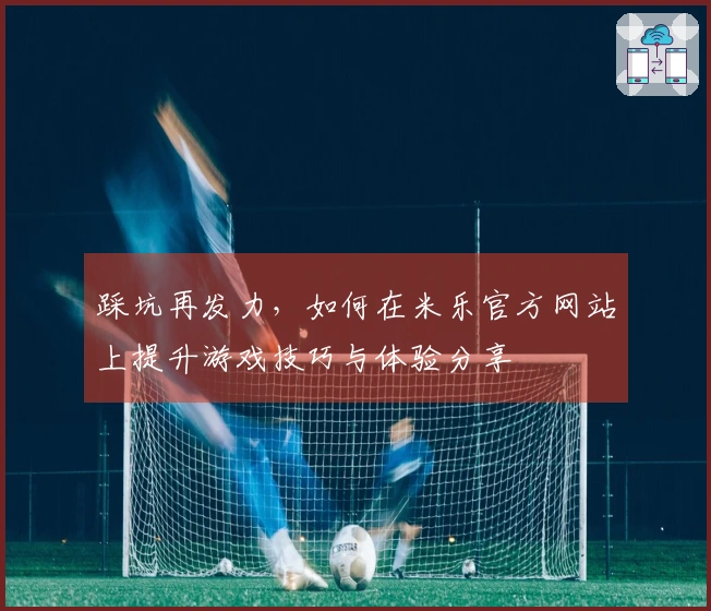 踩坑再发力，如何在米乐官方网站上提升游戏技巧与体验分享