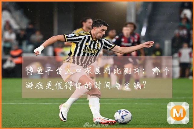 博鱼平台入口深度对比测评：哪个游戏更值得你的时间与金钱？