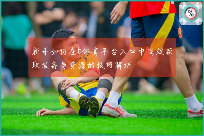 新手如何在b体育平台入口中高效获取装备与资源的技巧解析