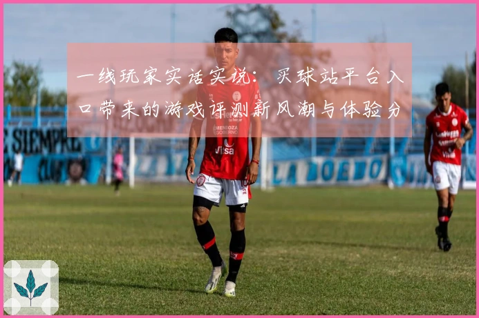 一线玩家实话实说：买球站平台入口带来的游戏评测新风潮与体验分享